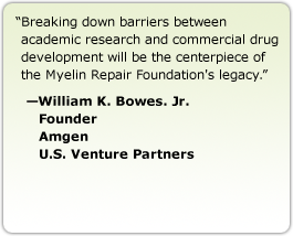 Breaking down barriers between academic research and commercial drug development will be the centerpiece of the Myelin Repair Foundation's legacy. --William K. Bowes. Jr., Founder Amgen, U.S. Venture Partners