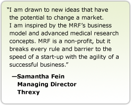 I am drawn to new ideas that have the potential to change a market. I am inspired by the MRF's business model and advanced medical research concepts. MRF is a non-profit, but it breaks every rule and barrier to the speed of a start-up with the agility of a successful business. --Samantha Fein, Managing Director, Threxy