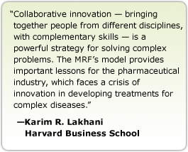 Collaborative innovation — bringing together people from different disciplines, with complementary skills — is a powerful strategy for solving complex problems. The MRF's model provides important lessons for the pharmaceutical industry, which faces a crisis of innovation in developing treatments for complex diseases. --Karim R. Lakhani Harvard Business School