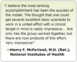 I believe the most striking accomplishment has been the success of the model. The thought that one could get several excellent basic scientists to work in a united effort with a clinical target in mind is really impressive... Not only has the group worked together, but there are now products of this effort. Very impressive! --Henry F. McFarland, M.D. (Ret.), National Institutes of Health