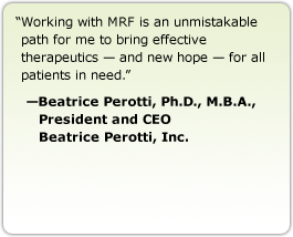 Working with MRF is an unmistakable path for me to bring effective therapeutics — and new hope — for all patients in need. --Beatrice Perotti, Ph.D., M.B.A., President and CEO, Beatrice Perotti, Inc.