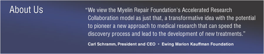 About Us: &ldquo;We view the Myelin Repair Foundation's Accelerated Research Collaboration model as just that, a transformative idea with the potential to pioneer a new approach to medical research that can speed the discovery process and lead to the development of new treatments.&rdquo; Carl Schramm, President and CEO, Ewing Marion Kauffman Foundation