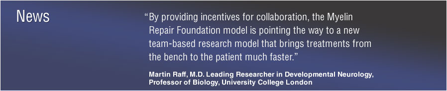 News: &ldquo;By providing incentives for collaboration, the Myelin Repair Foundation model is pointing the way to a new team-based research model that brings treatments from the bench to the patient much faster.&rdquo; Martin Raff, M.D. Leading Researcher in Developmental Neurology Professor of Biology, University College London